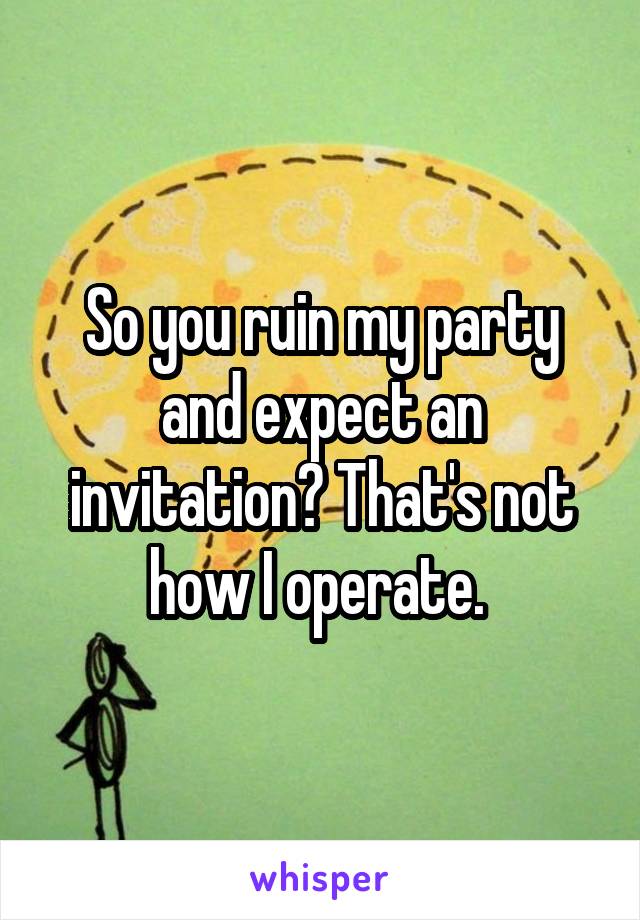 So you ruin my party and expect an invitation? That's not how I operate. 