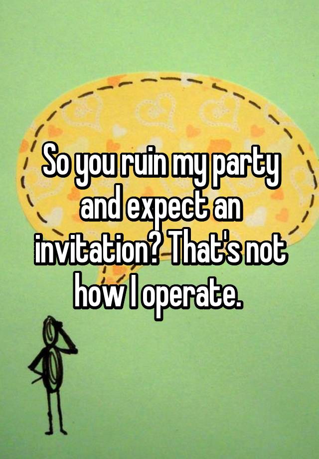 So you ruin my party and expect an invitation? That's not how I operate. 