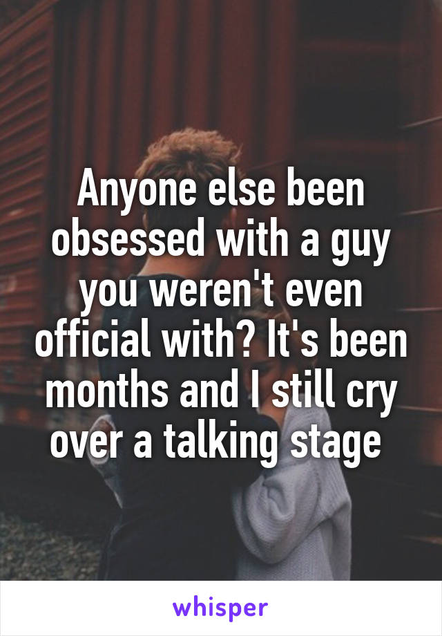 Anyone else been obsessed with a guy you weren't even official with? It's been months and I still cry over a talking stage 