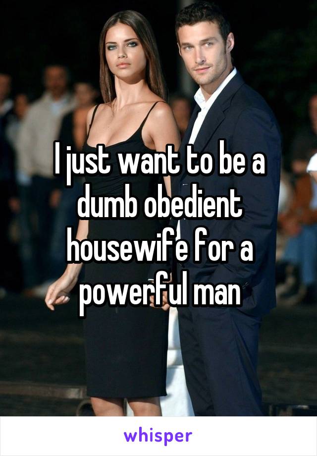 I just want to be a dumb obedient housewife for a powerful man