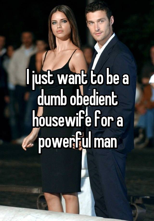 I just want to be a dumb obedient housewife for a powerful man