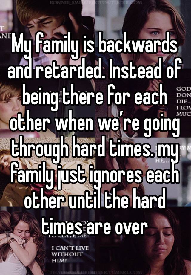 My family is backwards and retarded. Instead of being there for each other when we’re going through hard times. my family just ignores each other until the hard times are over 
