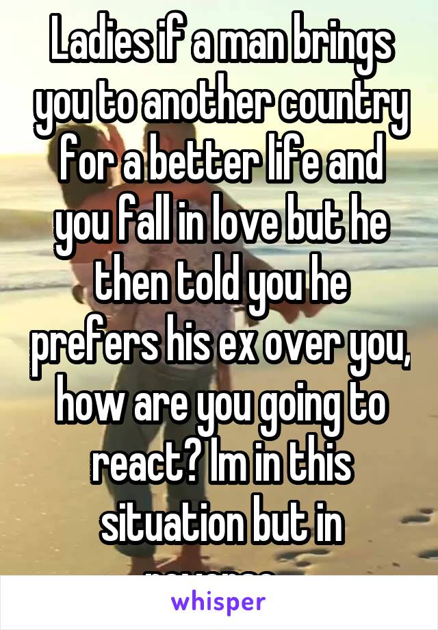 Ladies if a man brings you to another country for a better life and you fall in love but he then told you he prefers his ex over you, how are you going to react? Im in this situation but in reverse...
