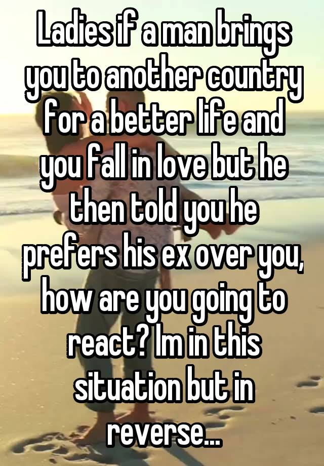 Ladies if a man brings you to another country for a better life and you fall in love but he then told you he prefers his ex over you, how are you going to react? Im in this situation but in reverse...