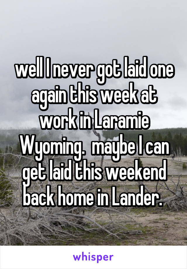 well I never got laid one again this week at work in Laramie Wyoming.  maybe I can get laid this weekend back home in Lander. 