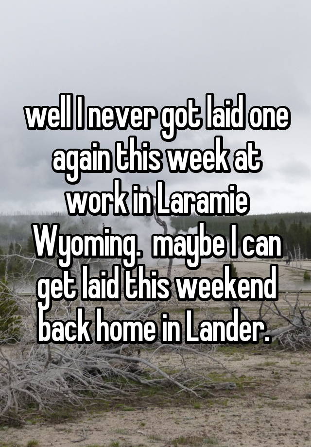 well I never got laid one again this week at work in Laramie Wyoming.  maybe I can get laid this weekend back home in Lander. 