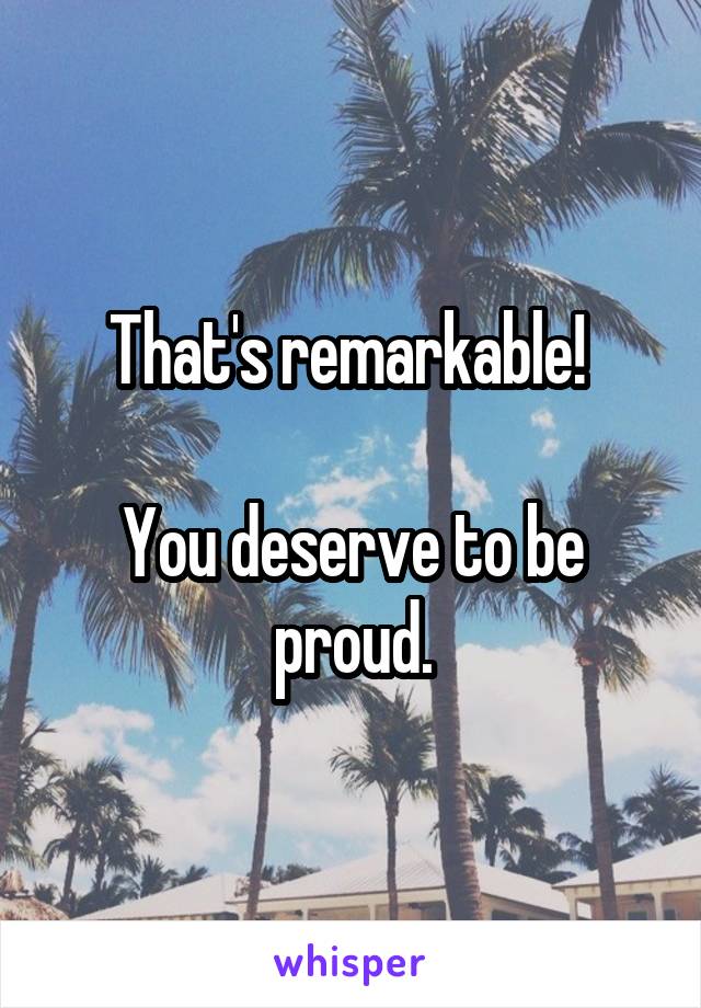 That's remarkable! 

You deserve to be proud.
