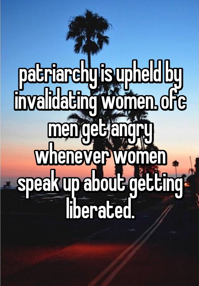 patriarchy is upheld by invalidating women. ofc men get angry whenever women speak up about getting liberated.