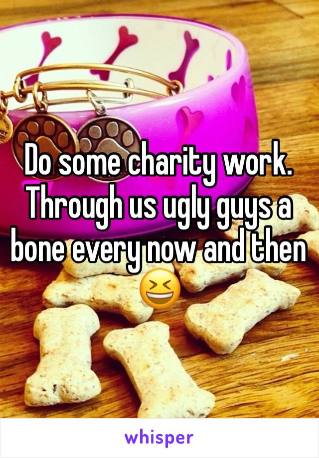 Do some charity work. Through us ugly guys a bone every now and then 😆 