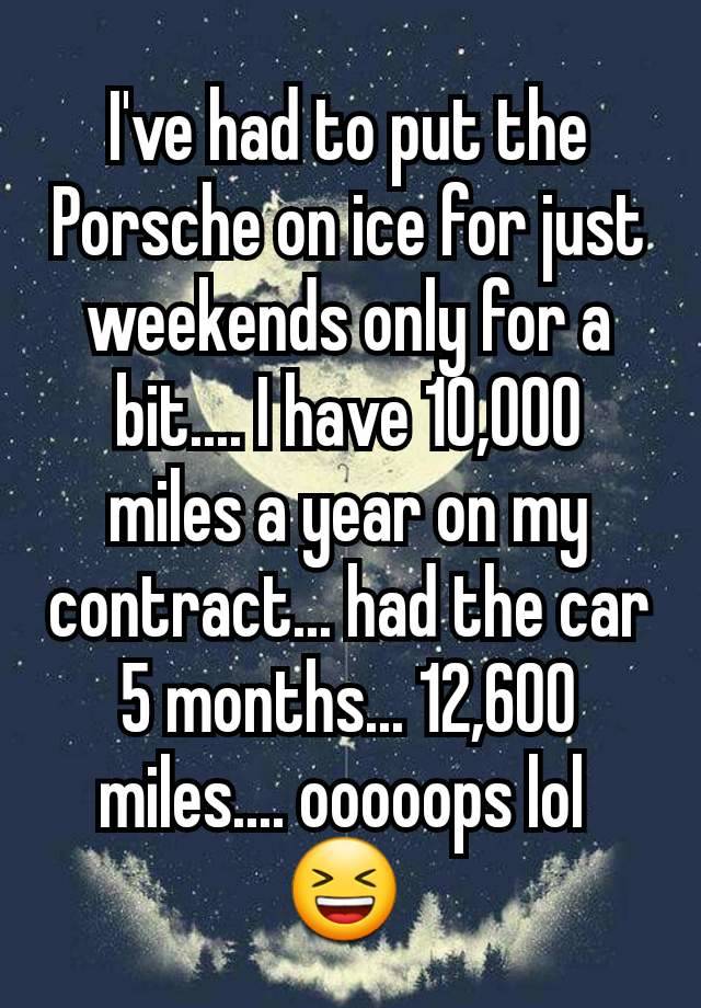 I've had to put the Porsche on ice for just weekends only for a bit.... I have 10,000 miles a year on my contract... had the car 5 months... 12,600 miles.... ooooops lol 
😆 