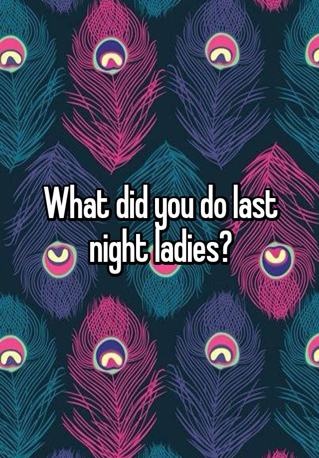 What did you do last night ladies?