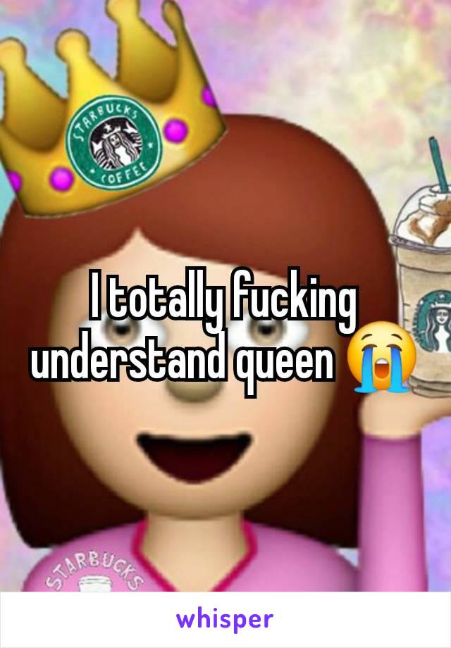 I totally fucking understand queen 😭