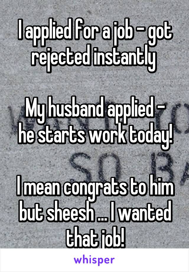 I applied for a job - got rejected instantly 

My husband applied - he starts work today!

I mean congrats to him but sheesh ... I wanted that job!