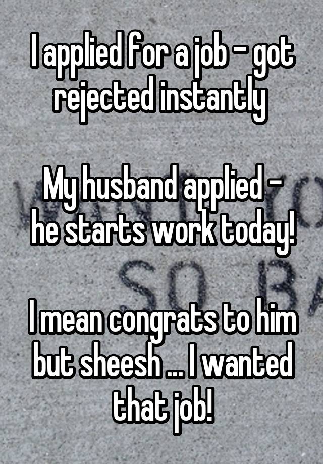 I applied for a job - got rejected instantly 

My husband applied - he starts work today!

I mean congrats to him but sheesh ... I wanted that job!