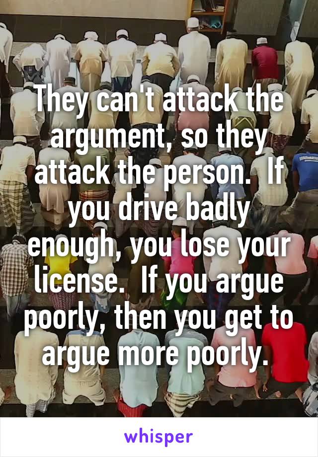 They can't attack the argument, so they attack the person.  If you drive badly enough, you lose your license.  If you argue poorly, then you get to argue more poorly. 