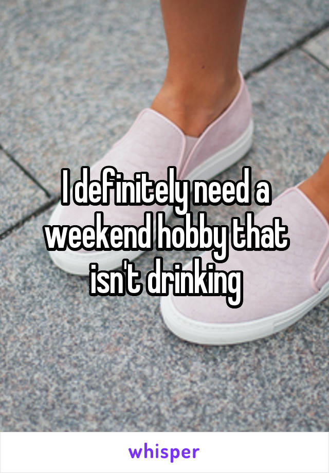 I definitely need a weekend hobby that isn't drinking