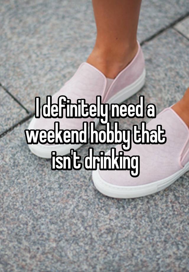 I definitely need a weekend hobby that isn't drinking