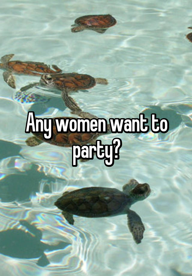 Any women want to party?