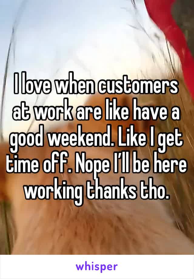 I love when customers at work are like have a good weekend. Like I get time off. Nope I’ll be here working thanks tho.