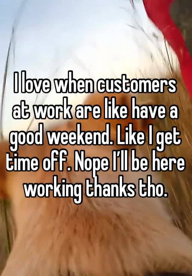 I love when customers at work are like have a good weekend. Like I get time off. Nope I’ll be here working thanks tho.