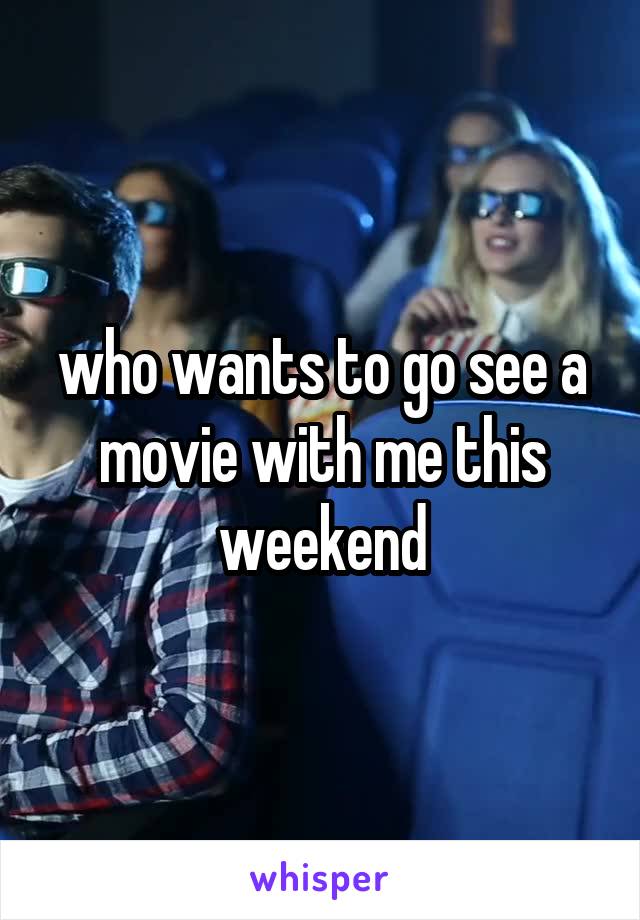 who wants to go see a movie with me this weekend