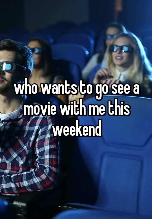 who wants to go see a movie with me this weekend