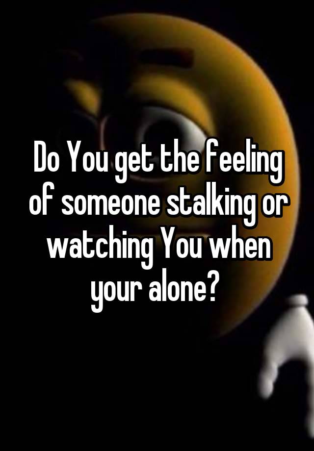 Do You get the feeling of someone stalking or watching You when your alone? 