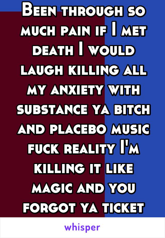 Been through so much pain if I met death I would laugh killing all my anxiety with substance ya bitch and placebo music fuck reality I'm killing it like magic and you forgot ya ticket trick . You wish