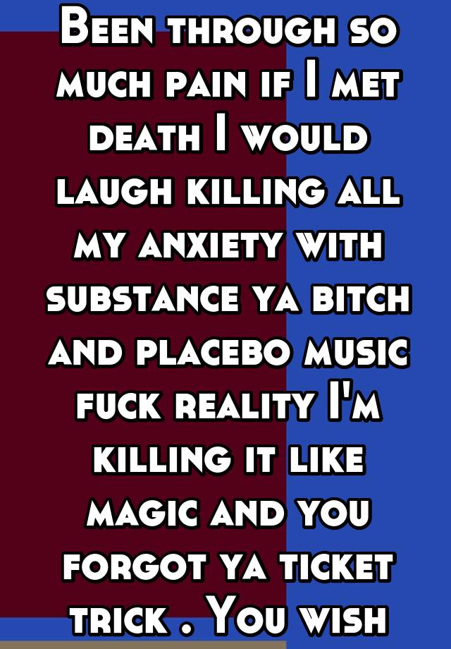 Been through so much pain if I met death I would laugh killing all my anxiety with substance ya bitch and placebo music fuck reality I'm killing it like magic and you forgot ya ticket trick . You wish