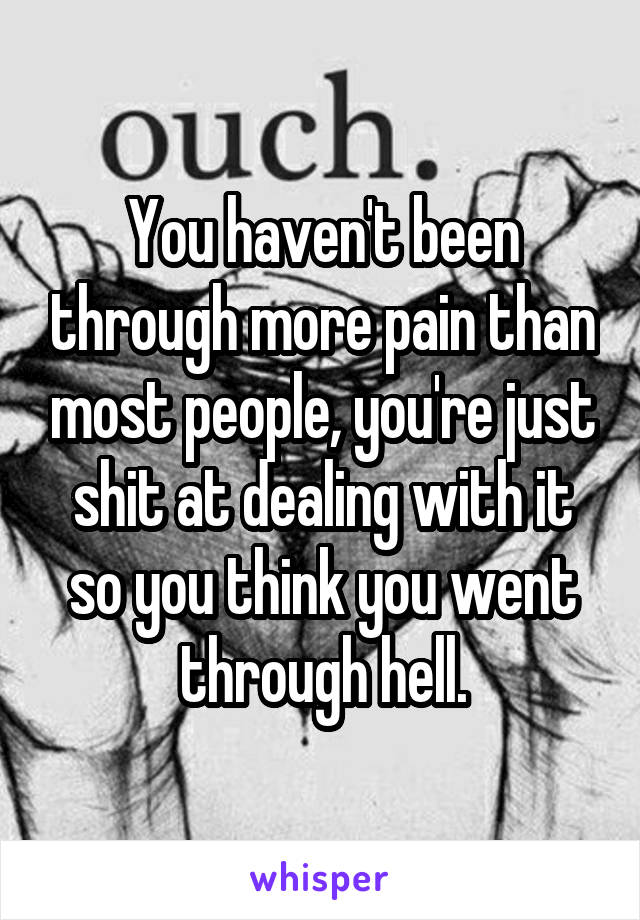 You haven't been through more pain than most people, you're just shit at dealing with it so you think you went through hell.