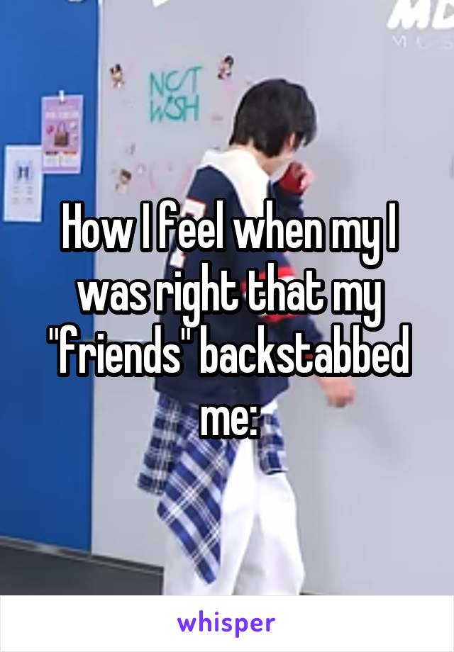 How I feel when my I was right that my "friends" backstabbed me: