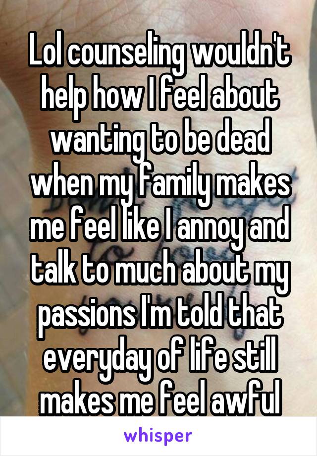 Lol counseling wouldn't help how I feel about wanting to be dead when my family makes me feel like I annoy and talk to much about my passions I'm told that everyday of life still makes me feel awful