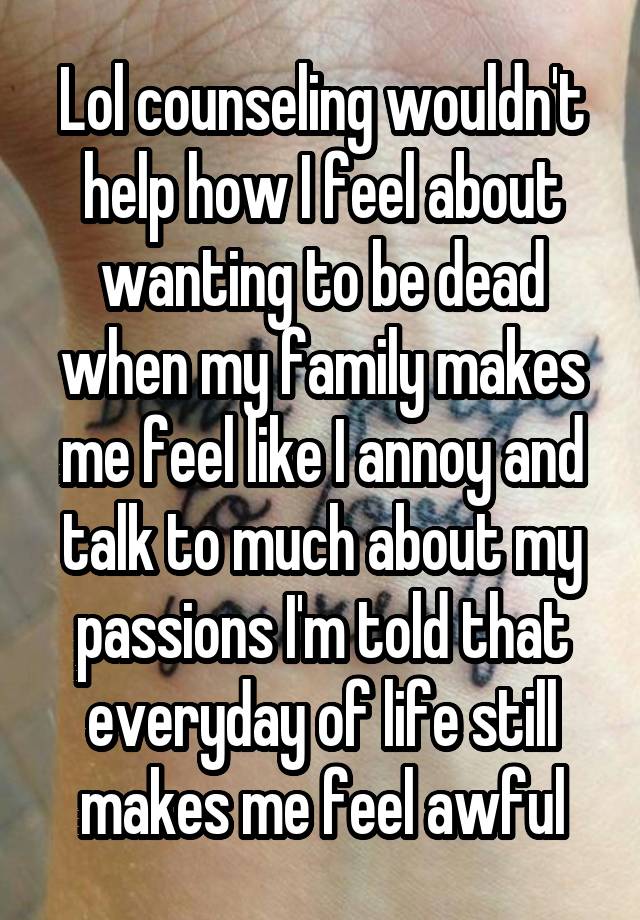 Lol counseling wouldn't help how I feel about wanting to be dead when my family makes me feel like I annoy and talk to much about my passions I'm told that everyday of life still makes me feel awful