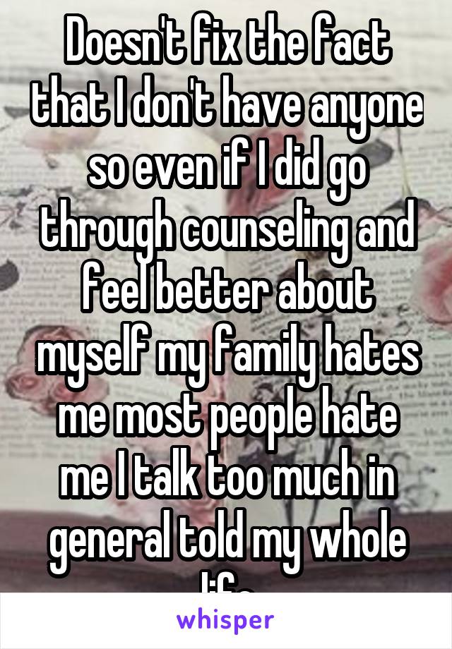 Doesn't fix the fact that I don't have anyone so even if I did go through counseling and feel better about myself my family hates me most people hate me I talk too much in general told my whole life