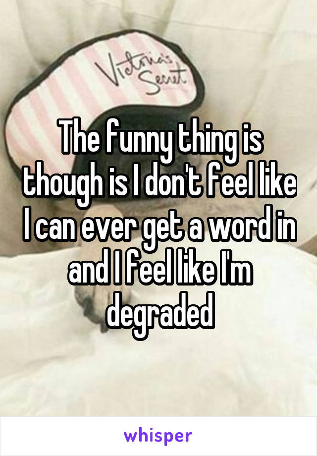 The funny thing is though is I don't feel like I can ever get a word in and I feel like I'm degraded