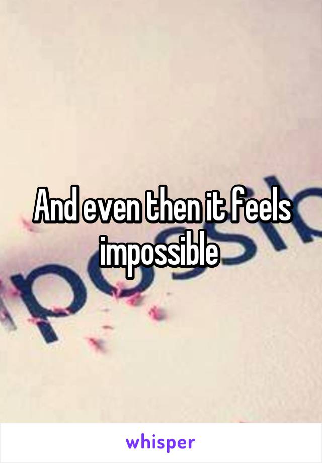 And even then it feels impossible 