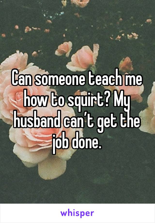 Can someone teach me how to squirt? My husband can’t get the job done. 