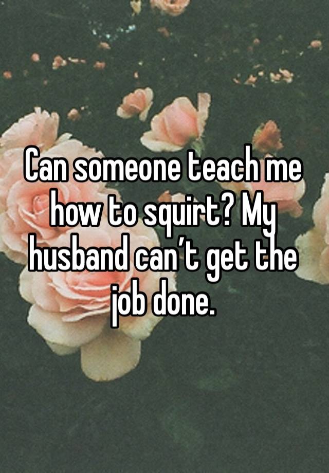 Can someone teach me how to squirt? My husband can’t get the job done. 