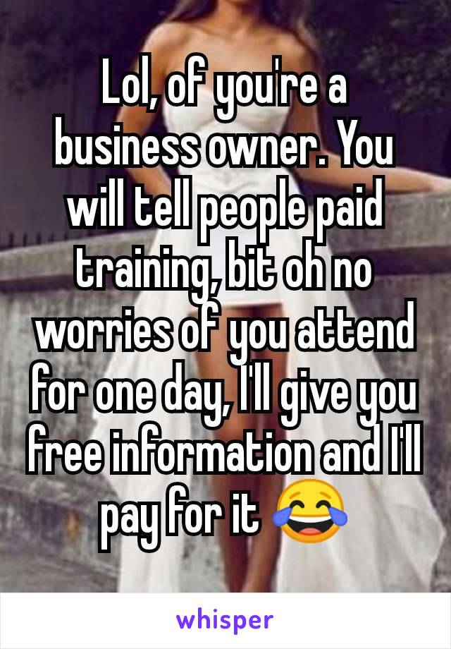 Lol, of you're a business owner. You will tell people paid training, bit oh no worries of you attend for one day, I'll give you free information and I'll pay for it 😂
