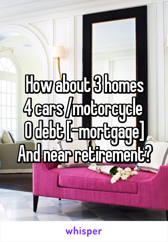 How about 3 homes
4 cars /motorcycle 
0 debt [-mortgage]
And near retirement?
