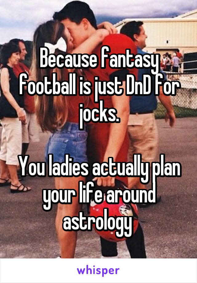 Because fantasy football is just DnD for jocks.

You ladies actually plan your life around astrology 