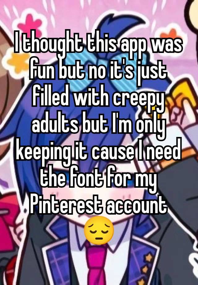 I thought this app was fun but no it's just filled with creepy adults but I'm only keeping it cause I need the font for my Pinterest account 😔