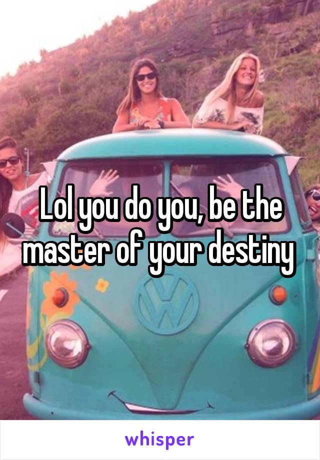 Lol you do you, be the master of your destiny 