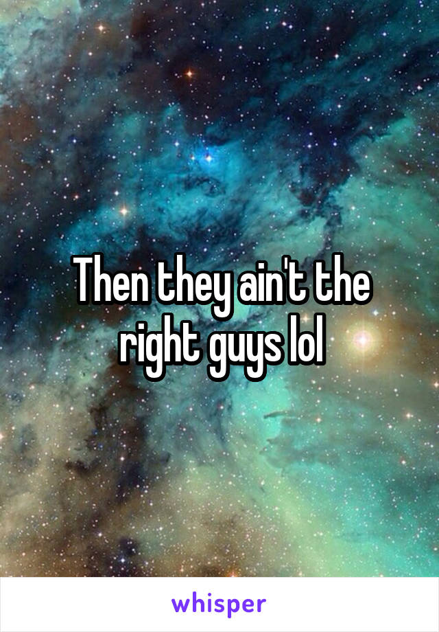 Then they ain't the right guys lol