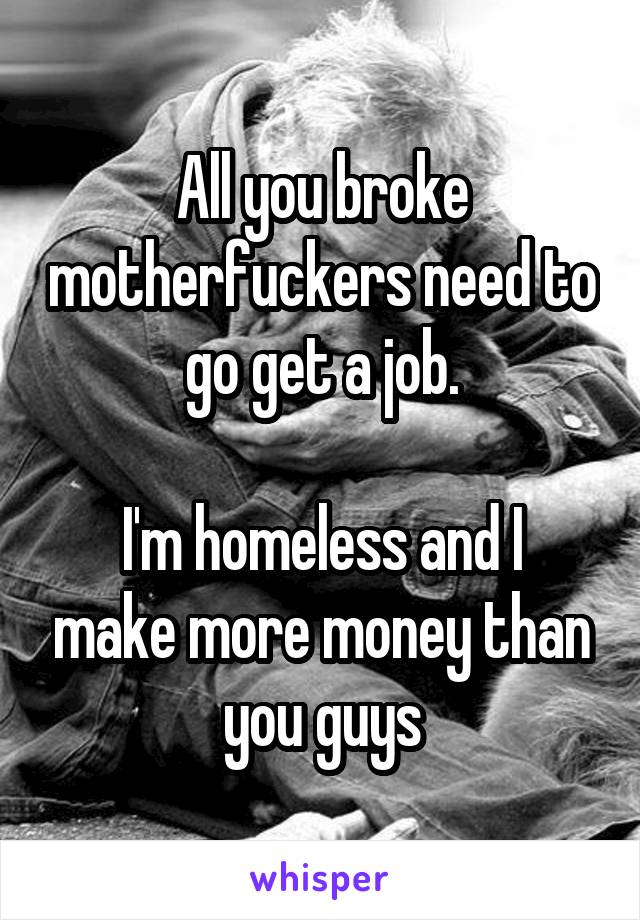 All you broke motherfuckers need to go get a job.

I'm homeless and I make more money than you guys