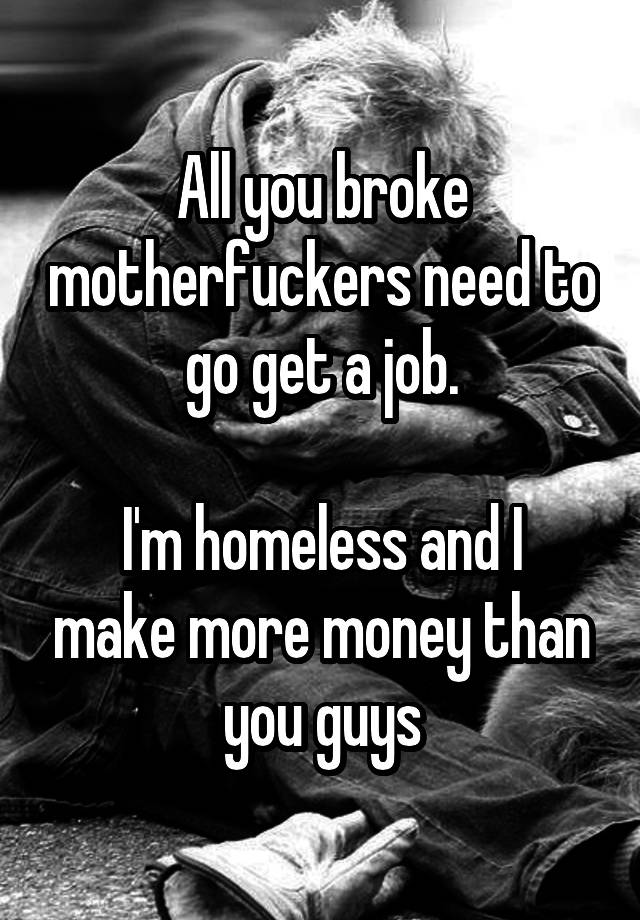 All you broke motherfuckers need to go get a job.

I'm homeless and I make more money than you guys