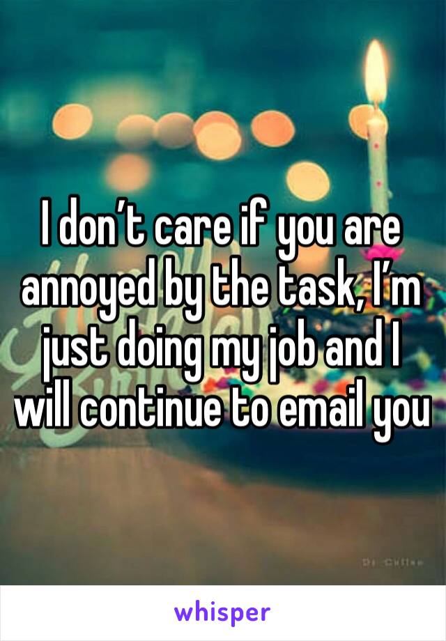 I don’t care if you are annoyed by the task, I’m just doing my job and I will continue to email you