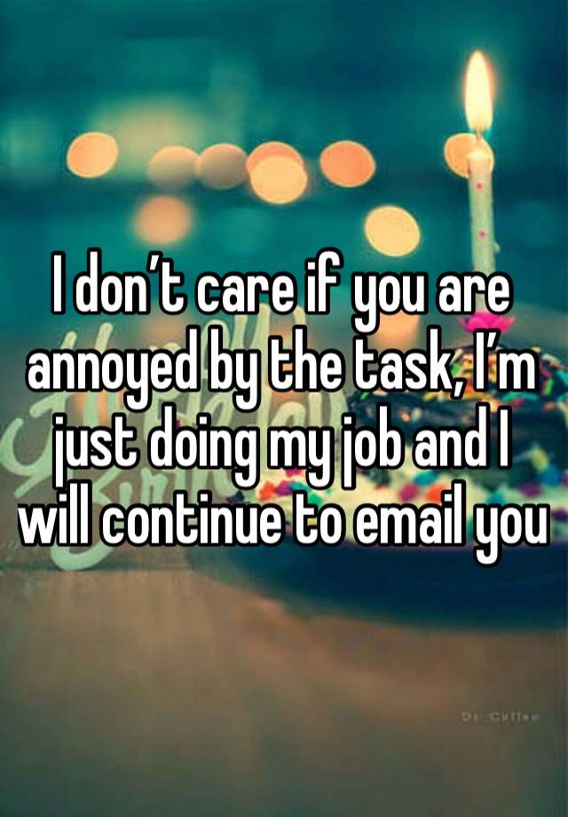 I don’t care if you are annoyed by the task, I’m just doing my job and I will continue to email you