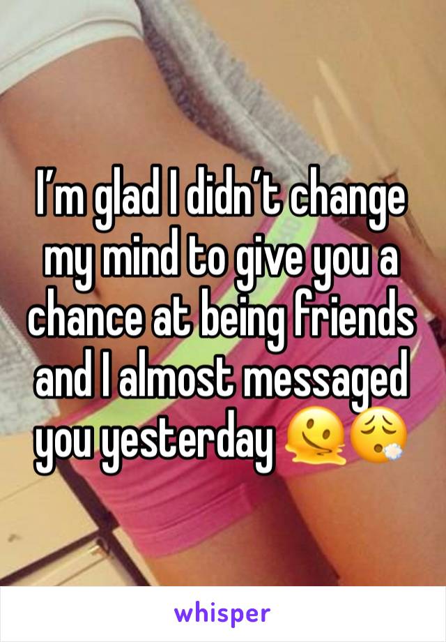 I’m glad I didn’t change my mind to give you a chance at being friends and I almost messaged you yesterday 🫠😮‍💨