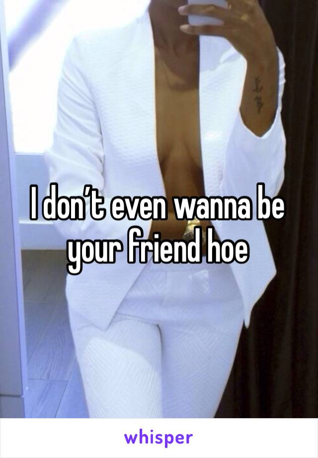 I don’t even wanna be your friend hoe 